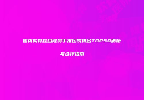 国内软骨综合隆鼻手术医院排名TOP50解析与选择指南