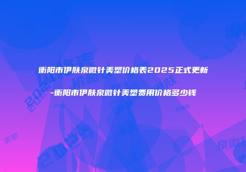 衡阳市伊肤泉微针美塑价格表2025正式更新-衡阳市伊肤泉微针美塑费用价格多少钱