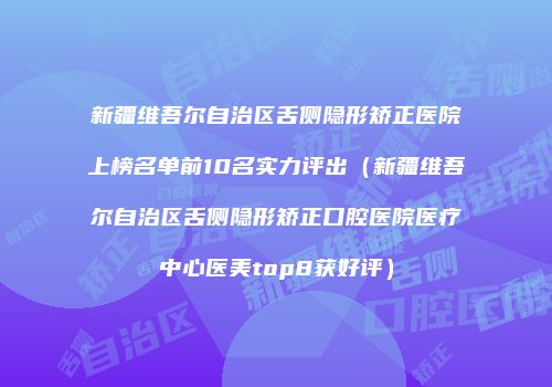 新疆维吾尔自治区舌侧隐形矫正医院上榜名单前10名实力评出（新疆维吾尔自治区舌侧隐形矫正口腔医院医疗中心医美top8获好评）