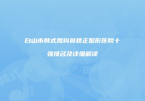 白山市韩式鹰钩鼻矫正整形医院十强排名及详细解读