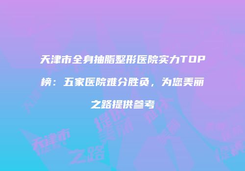 天津市全身抽脂整形医院实力TOP榜:五家医院难分胜负,为您美丽之路提供参考