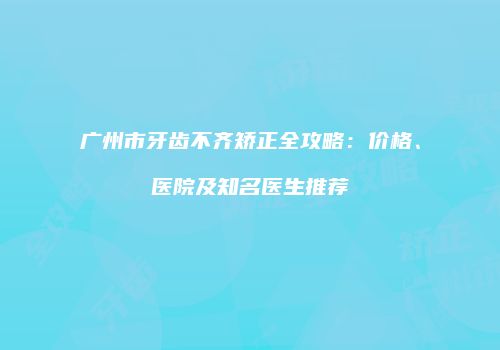 广州市牙齿不齐矫正全攻略：价格、医院及知名医生推荐