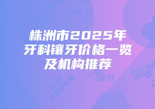 株洲市2025年牙科镶牙价格一览及机构推荐