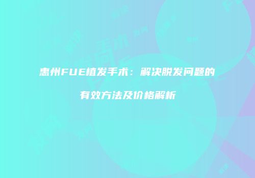 惠州FUE植发手术：解决脱发问题的有效方法及价格解析
