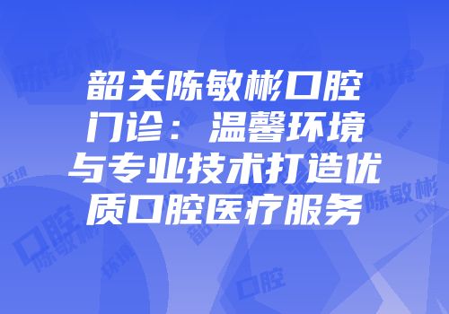 韶关陈敏彬口腔门诊:温馨环境与专业技术打造优质口腔医疗服务