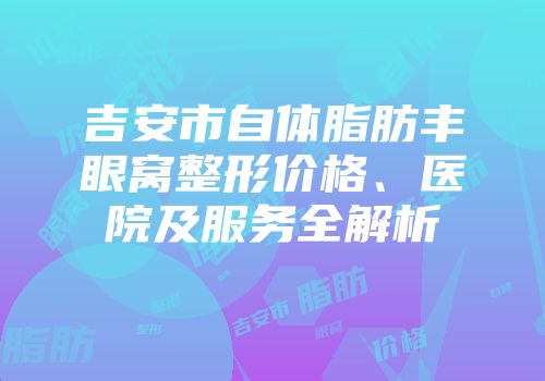 吉安市自体脂肪丰眼窝整形价格、医院及服务全解析