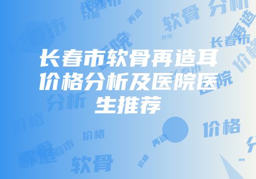 长春市软骨再造耳价格分析及医院医生推荐