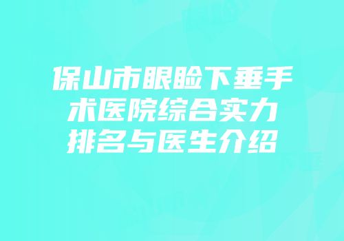 保山市眼睑下垂手术医院综合实力排名与医生介绍