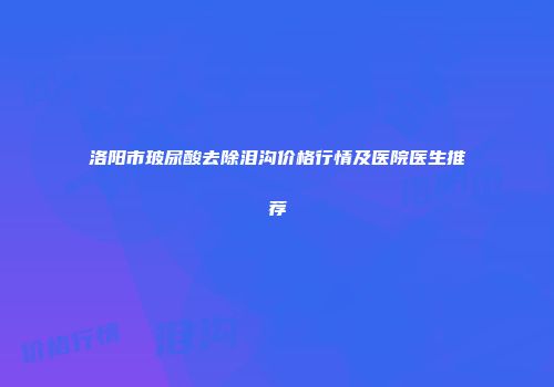 洛阳市玻尿酸去除泪沟价格行情及医院医生推荐