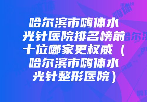 哈尔滨市嗨体水光针医院排名榜前十位哪家更权威（哈尔滨市嗨体水光针整形医院）