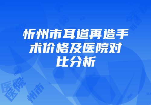 忻州市耳道再造手术价格及医院对比分析