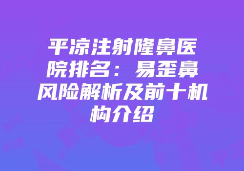 平凉注射隆鼻医院排名：易歪鼻风险解析及前十机构介绍