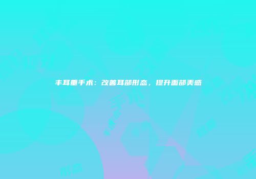 丰耳垂手术：改善耳部形态，提升面部美感