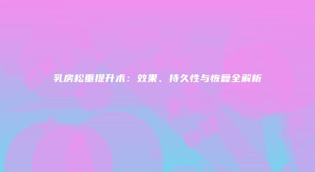 乳房松垂提升术:效果、持久性与恢复全解析