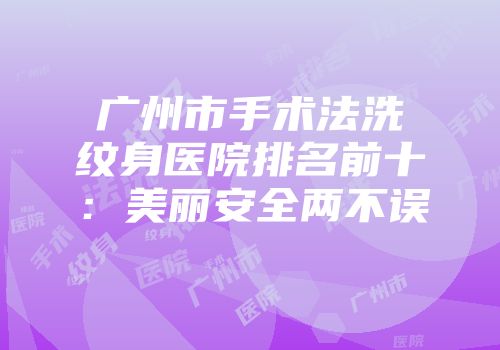 广州市手术法洗纹身医院排名前十：美丽安全两不误