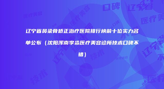 辽宁省鼻梁骨矫正治疗医院排行榜前十位实力名单公布（沈阳浑南李淼医疗美容诊所技术口碑不错）