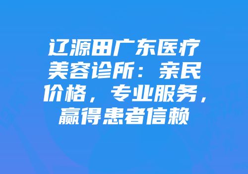 辽源田广东医疗美容诊所：亲民价格，专业服务，赢得患者信赖