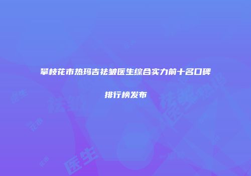 攀枝花市热玛吉祛皱医生综合实力前十名口碑排行榜发布