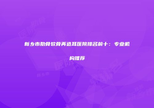 新乡市肋骨软骨再造耳医院排名前十：专业机构推荐