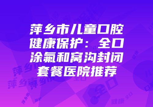 萍乡市儿童口腔健康保护:全口涂氟和窝沟封闭套餐医院推荐