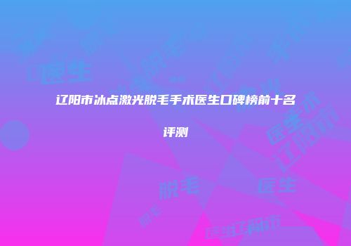 辽阳市冰点激光脱毛手术医生口碑榜前十名评测