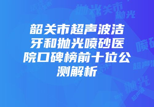 韶关市超声波洁牙和抛光喷砂医院口碑榜前十位公测解析