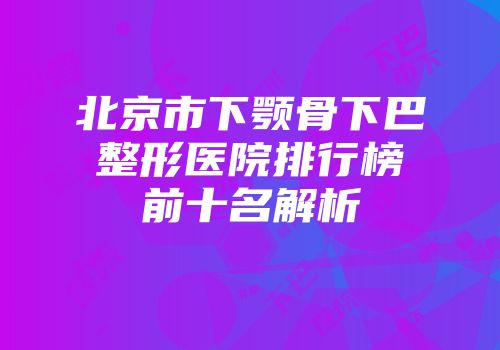 北京市下颚骨下巴整形医院排行榜前十名解析