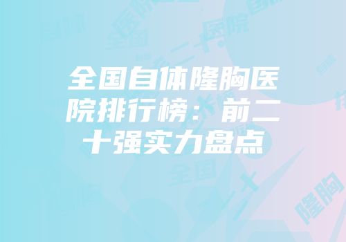 全国自体隆胸医院排行榜：前二十强实力盘点