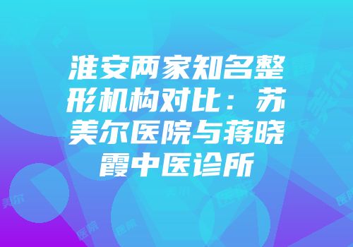 淮安两家知名整形机构对比：苏美尔医院与蒋晓霞中医诊所