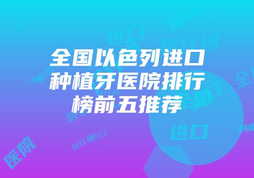 全国以色列进口种植牙医院排行榜前五推荐