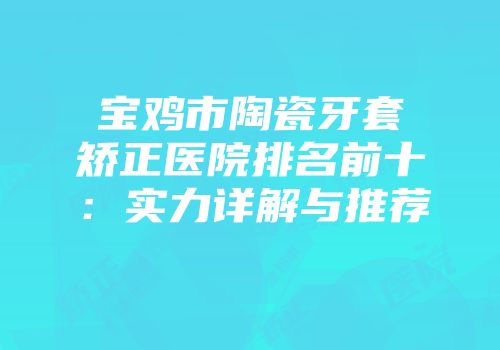 宝鸡市陶瓷牙套矫正医院排名前十：实力详解与推荐