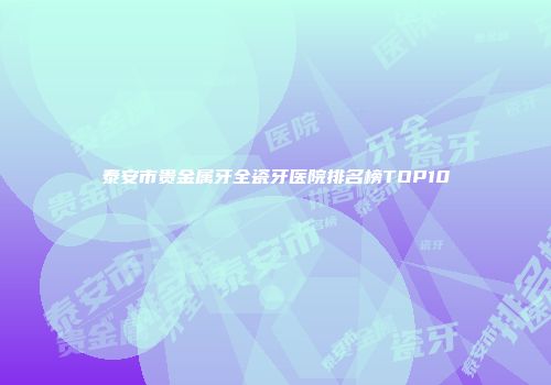 泰安市贵金属牙全瓷牙医院排名榜TOP10