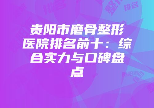贵阳市磨骨整形医院排名前十:综合实力与口碑盘点