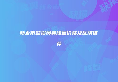 新乡市缺损鼻翼修复价格及医院推荐