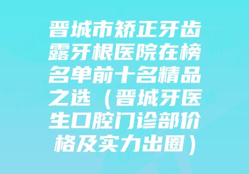 晋城市矫正牙齿露牙根医院在榜名单前十名精品之选（晋城牙医生口腔门诊部价格及实力出圈）