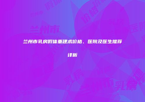 兰州市乳房假体重建术价格、医院及医生推荐详析