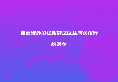 连云港外切祛眼袋法医生院长排行榜发布