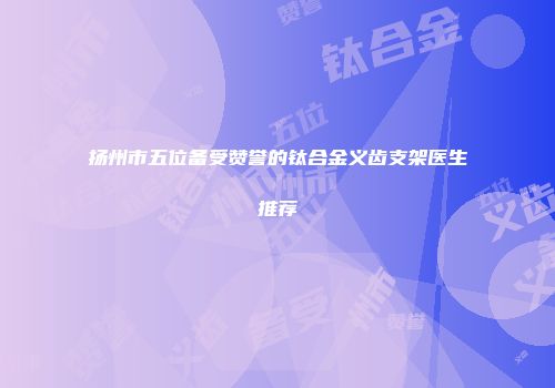 扬州市五位备受赞誉的钛合金义齿支架医生推荐