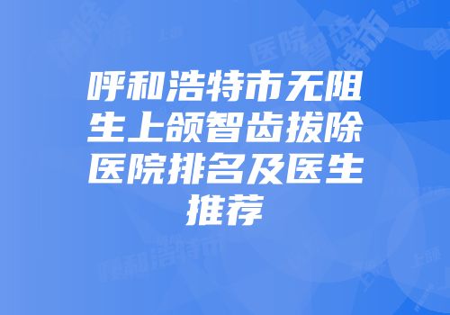 呼和浩特市无阻生上颌智齿拔除医院排名及医生推荐