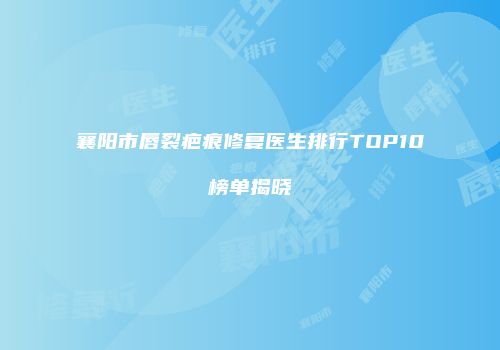 襄阳市唇裂疤痕修复医生排行TOP10榜单揭晓