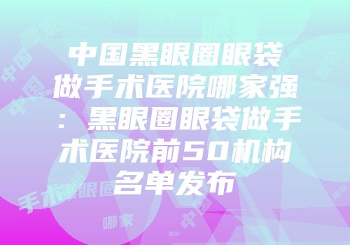 中国黑眼圈眼袋做手术医院哪家强：黑眼圈眼袋做手术医院前50机构名单发布