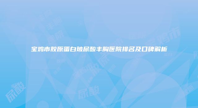 宝鸡市胶原蛋白玻尿酸丰胸医院排名及口碑解析