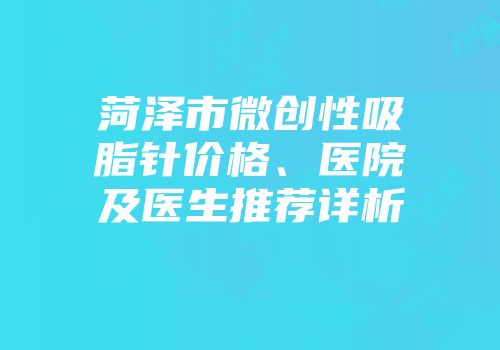 菏泽市微创性吸脂针价格、医院及医生推荐详析