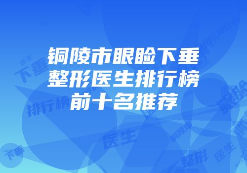 铜陵市眼睑下垂整形医生排行榜前十名推荐
