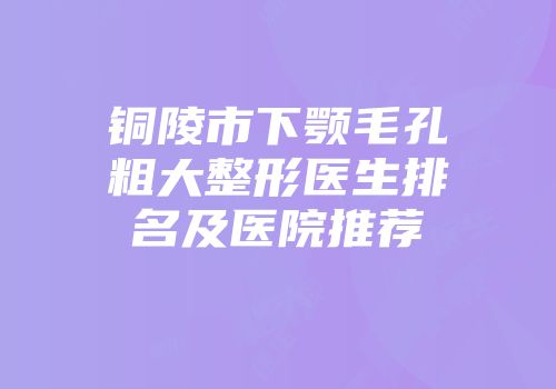 铜陵市下颚毛孔粗大整形医生排名及医院推荐