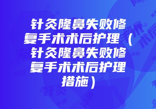 针灸隆鼻失败修复手术术后护理（针灸隆鼻失败修复手术术后护理措施）