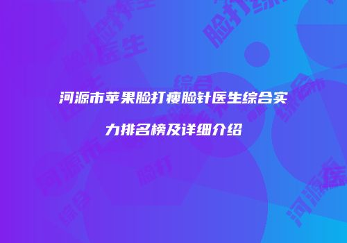 河源市苹果脸打瘦脸针医生综合实力排名榜及详细介绍
