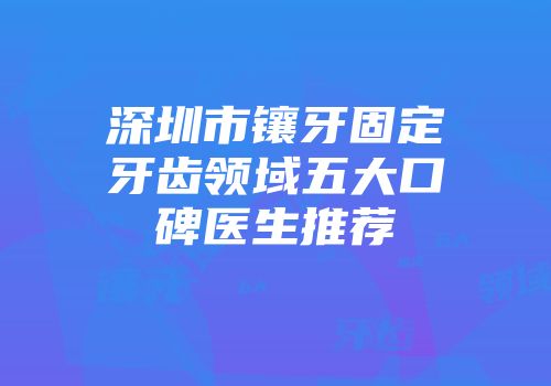 深圳市镶牙固定牙齿领域五大口碑医生推荐