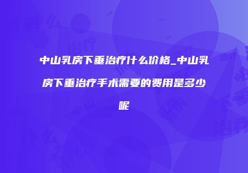 中山乳房下垂治疗什么价格_中山乳房下垂治疗手术需要的费用是多少呢