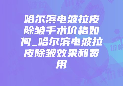 哈尔滨电波拉皮除皱手术价格如何_哈尔滨电波拉皮除皱效果和费用